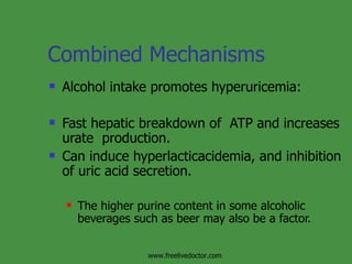 Combined Mechanisms Alcohol intake promotes hyperuricemia:  Fast hepatic breakdown of  ATP and increases urate  production.  Can induce hyperlacticacidemia, and inhibition of uric acid secretion.  The higher purine content in some alcoholic beverages such as beer may also be a factor. www.freelivedoctor.com 