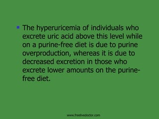 The hyperuricemia of individuals who excrete uric acid above this level while on a purine-free diet is due to purine  overproduction, whereas it is due to decreased excretion in those who excrete lower amounts on the purine-free diet.  www.freelivedoctor.com 