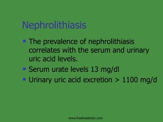 Nephrolithiasis The prevalence of nephrolithiasis correlates with the serum and urinary uric acid levels. Serum urate levels 13 mg/dl Urinary uric acid excretion > 1100 mg/d www.freelivedoctor.com 