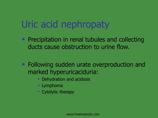 Uric acid nephropaty  Precipitation in renal tubules and collecting ducts cause obstruction to urine flow. Following sudden urate overproduction and marked hyperuricaciduria: Dehydration and acidosis Lymphoma Cytolytic therapy www.freelivedoctor.com 