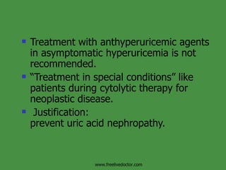 Treatment with anthyperuricemic agents in asymptomatic hyperuricemia is not recommended. “ Treatment in special conditions” like patients during cytolytic therapy for neoplastic disease. Justification: prevent uric acid nephropathy. www.freelivedoctor.com 
