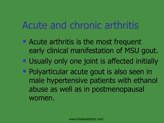 Acute and chronic arthritis Acute arthritis is the most frequent early clinical manifestation of MSU gout. Usually only one joint is affected initially Polyarticular acute gout is also seen in male hypertensive patients with ethanol abuse as well as in postmenopausal women.  www.freelivedoctor.com 
