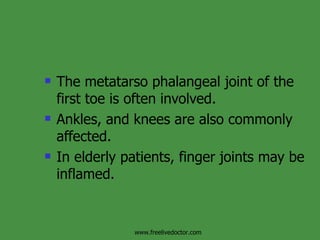 The metatarso phalangeal joint of the first toe is often involved. Ankles, and knees are also commonly affected. In elderly patients, finger joints may be inflamed.  www.freelivedoctor.com 