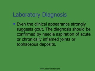 Laboratory Diagnosis Even the clinical appearance strongly suggests gout. The diagnosis should be confirmed by needle aspiration of acute or chronically inflamed joints or tophaceous deposits. www.freelivedoctor.com 