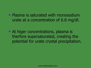 Plasma is saturated with monosodium urate at a concentration of 6.8 mg/dl. At higer concentrations, plasma is therfore supersaturated, creating the potential for urate crystal precipitation. www.freelivedoctor.com 