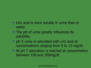 Uric acid is more soluble in urine than in water. The pH of urine greatly influences its solubility. pH 5 urine is saturated with uric acid at concentrations ranging from 6 to 15 mg/dl.  At pH 7 saturation is reached at concentration between 158 and 200mg/dl www.freelivedoctor.com 