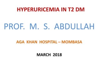 HYPERURICEMIA IN T2 DM
PROF. M. S. ABDULLAH
AGA KHAN HOSPITAL – MOMBASA
MARCH 2018
 