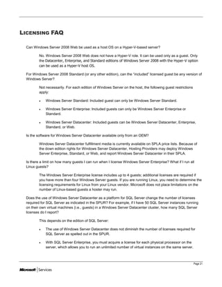 LICENSING FAQ

 Can Windows Server 2008 Web be used as a host OS on a Hyper-V-based server?

         No. Windows Server 2008 Web does not have a Hyper-V role. It can be used only as a guest. Only
         the Datacenter, Enterprise, and Standard editions of Windows Server 2008 with the Hyper-V option
         can be used as a Hyper-V host OS.

 For Windows Server 2008 Standard (or any other edition), can the ―included‖ licensed guest be any version of
 Windows Server?

         Not necessarily. For each edition of Windows Server on the host, the following guest restrictions
         apply:

            Windows Server Standard: Included guest can only be Windows Server Standard.

            Windows Server Enterprise: Included guests can only be Windows Server Enterprise or
             Standard.

            Windows Server Datacenter: Included guests can be Windows Server Datacenter, Enterprise,
             Standard, or Web.

 Is the software for Windows Server Datacenter available only from an OEM?

         Windows Server Datacenter fulfillment media is currently available on SPLA price lists. Because of
         the down edition rights for Windows Server Datacenter, Hosting Providers may deploy Windows
         Server Enterprise, Standard, or Web, and report Windows Server Datacenter in their SPLA.

 Is there a limit on how many guests I can run when I license Windows Server Enterprise? What if I run all
 Linux guests?

         The Windows Server Enterprise license includes up to 4 guests; additional licenses are required if
         you have more than four Windows Server guests. If you are running Linux, you need to determine the
         licensing requirements for Linux from your Linux vendor. Microsoft does not place limitations on the
         number of Linux-based guests a hoster may run.

 Does the use of Windows Server Datacenter as a platform for SQL Server change the number of licenses
 required for SQL Server as indicated in the SPUR? For example, if I have 50 SQL Server instances running
 on their own virtual machines (i.e., guests) in a Windows Server Datacenter cluster, how many SQL Server
 licenses do I report?

         This depends on the edition of SQL Server:

            The use of Windows Server Datacenter does not diminish the number of licenses required for
             SQL Server as spelled out in the SPUR.

            With SQL Server Enterprise, you must acquire a license for each physical processor on the
             server, which allows you to run an unlimited number of virtual instances on the same server.



                                                                                                             Page 21
 