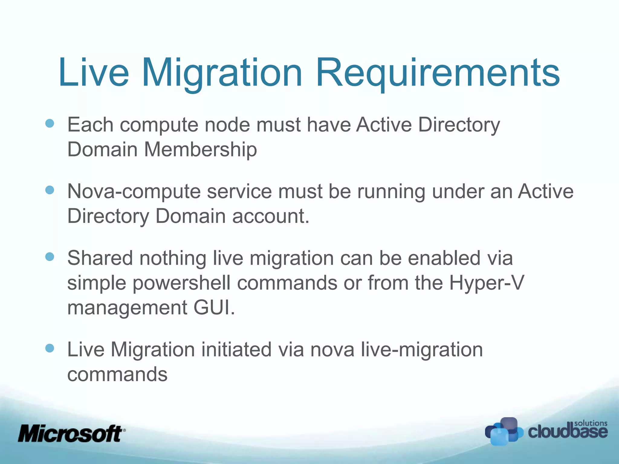 Live Migration Requirements
 Each compute node must have Active Directory
  Domain Membership

 Nova-compute service must be running under an Active
  Directory Domain account.

 Shared nothing live migration can be enabled via
  simple powershell commands or from the Hyper-V
  management GUI.

 Live Migration initiated via nova live-migration
  commands
 