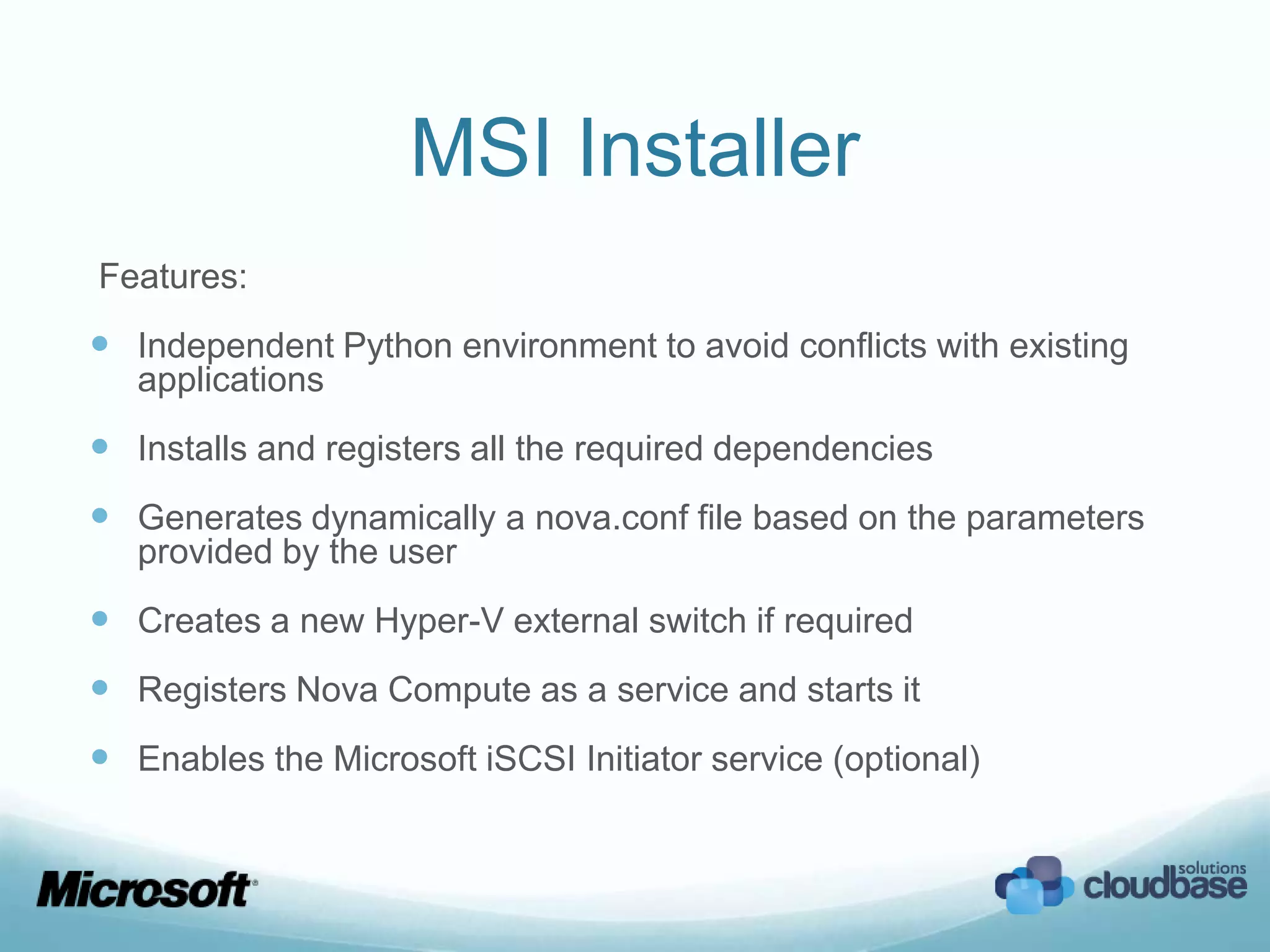 MSI Installer
Features:
 Independent Python environment to avoid conflicts with existing
   applications
 Installs and registers all the required dependencies
 Generates dynamically a nova.conf file based on the parameters
   provided by the user
 Creates a new Hyper-V external switch if required
 Registers Nova Compute as a service and starts it
 Enables the Microsoft iSCSI Initiator service (optional)
 