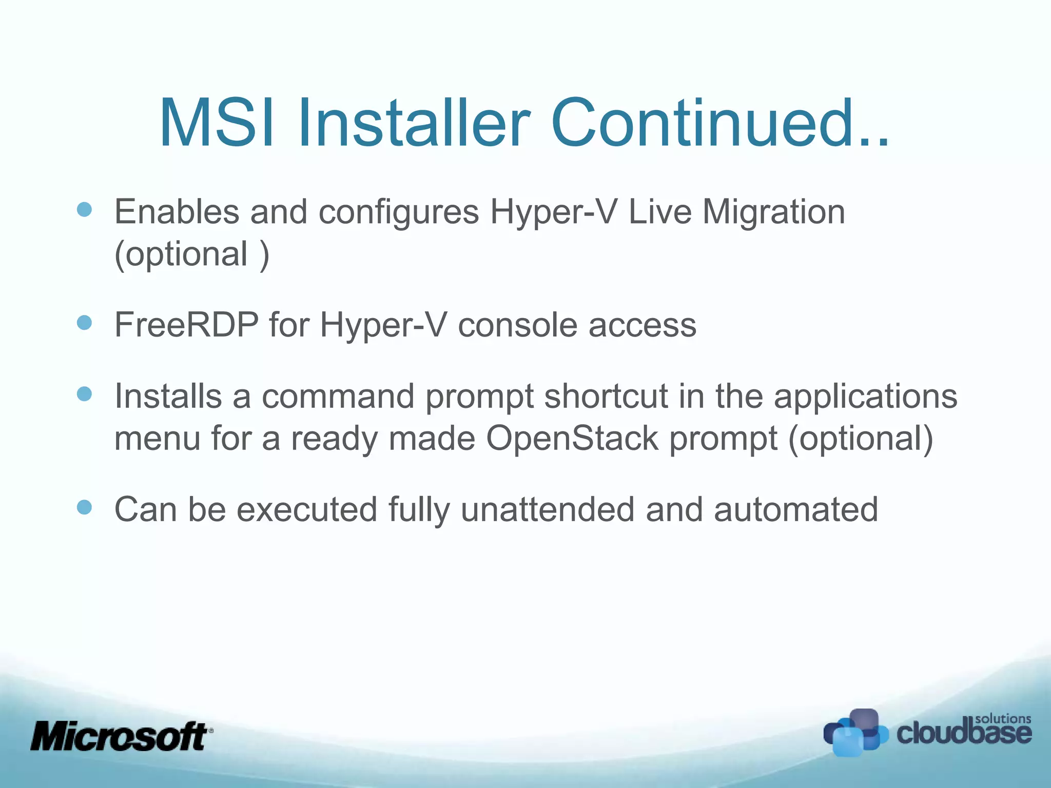 MSI Installer Continued..
 Enables and configures Hyper-V Live Migration
  (optional )

 FreeRDP for Hyper-V console access
 Installs a command prompt shortcut in the applications
  menu for a ready made OpenStack prompt (optional)

 Can be executed fully unattended and automated
 