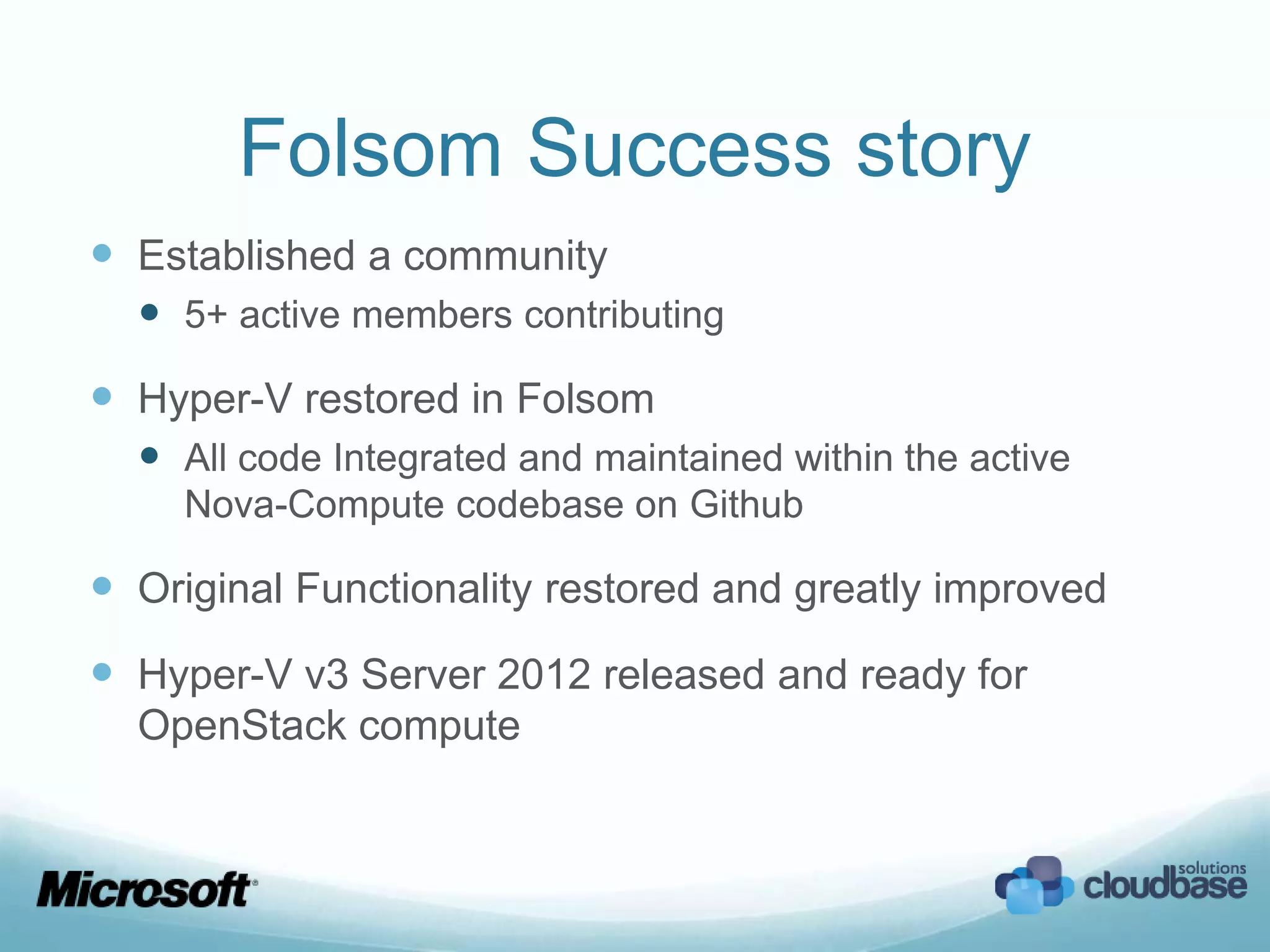 Folsom Success story
 Established a community
   5+ active members contributing
 Hyper-V restored in Folsom
   All code Integrated and maintained within the active
     Nova-Compute codebase on Github

 Original Functionality restored and greatly improved
 Hyper-V v3 Server 2012 released and ready for
  OpenStack compute
 