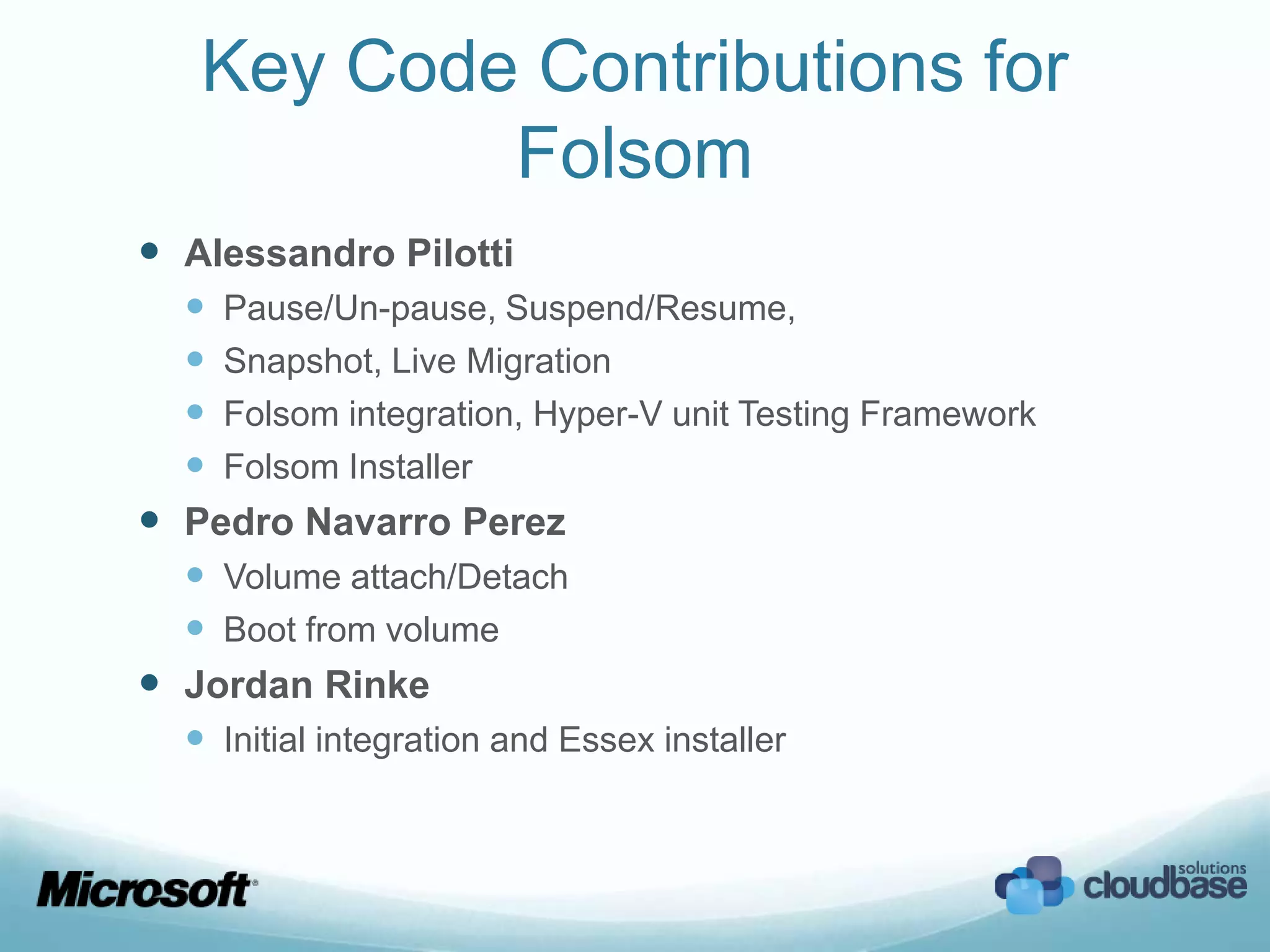 Key Code Contributions for
           Folsom
 Alessandro Pilotti
   Pause/Un-pause, Suspend/Resume,
   Snapshot, Live Migration
   Folsom integration, Hyper-V unit Testing Framework
   Folsom Installer
 Pedro Navarro Perez
   Volume attach/Detach
   Boot from volume
 Jordan Rinke
   Initial integration and Essex installer
 