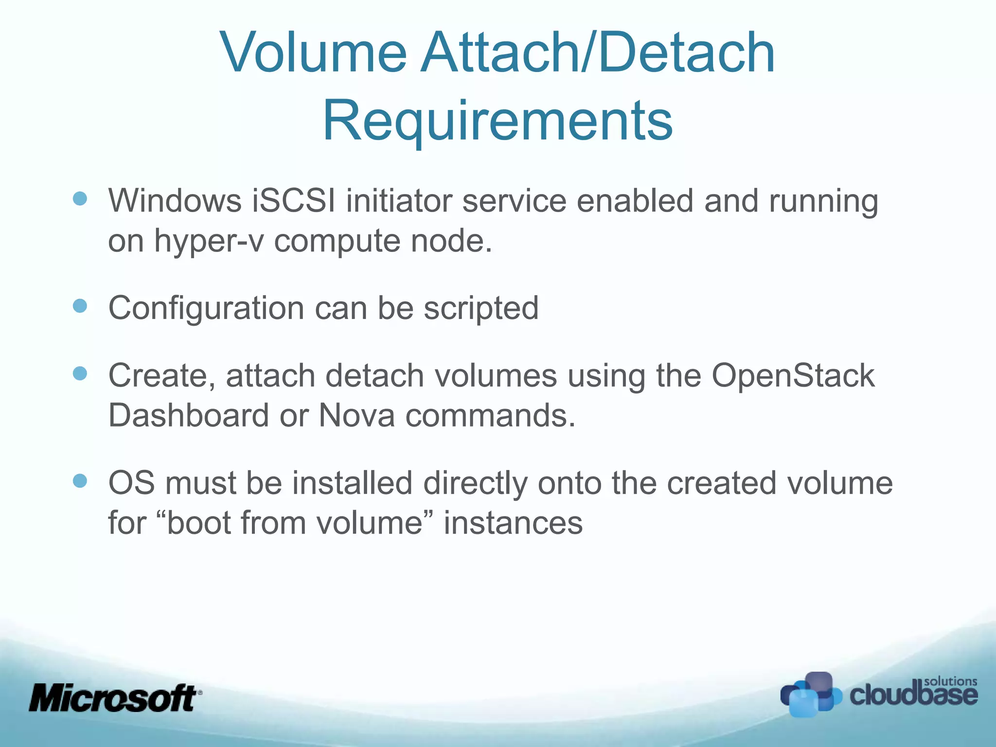 Volume Attach/Detach
             Requirements
 Windows iSCSI initiator service enabled and running
  on hyper-v compute node.

 Configuration can be scripted
 Create, attach detach volumes using the OpenStack
  Dashboard or Nova commands.

 OS must be installed directly onto the created volume
  for “boot from volume” instances
 