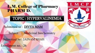 L.M. College of Pharmacy
PHARM D.
Submitted to : DIVYA MAM
Subject : Medicinal biochemistry
Submitted by : JAINAM SHAH
Enrollment no. : 26
TOPIC : HYPERVALINEMIA
 