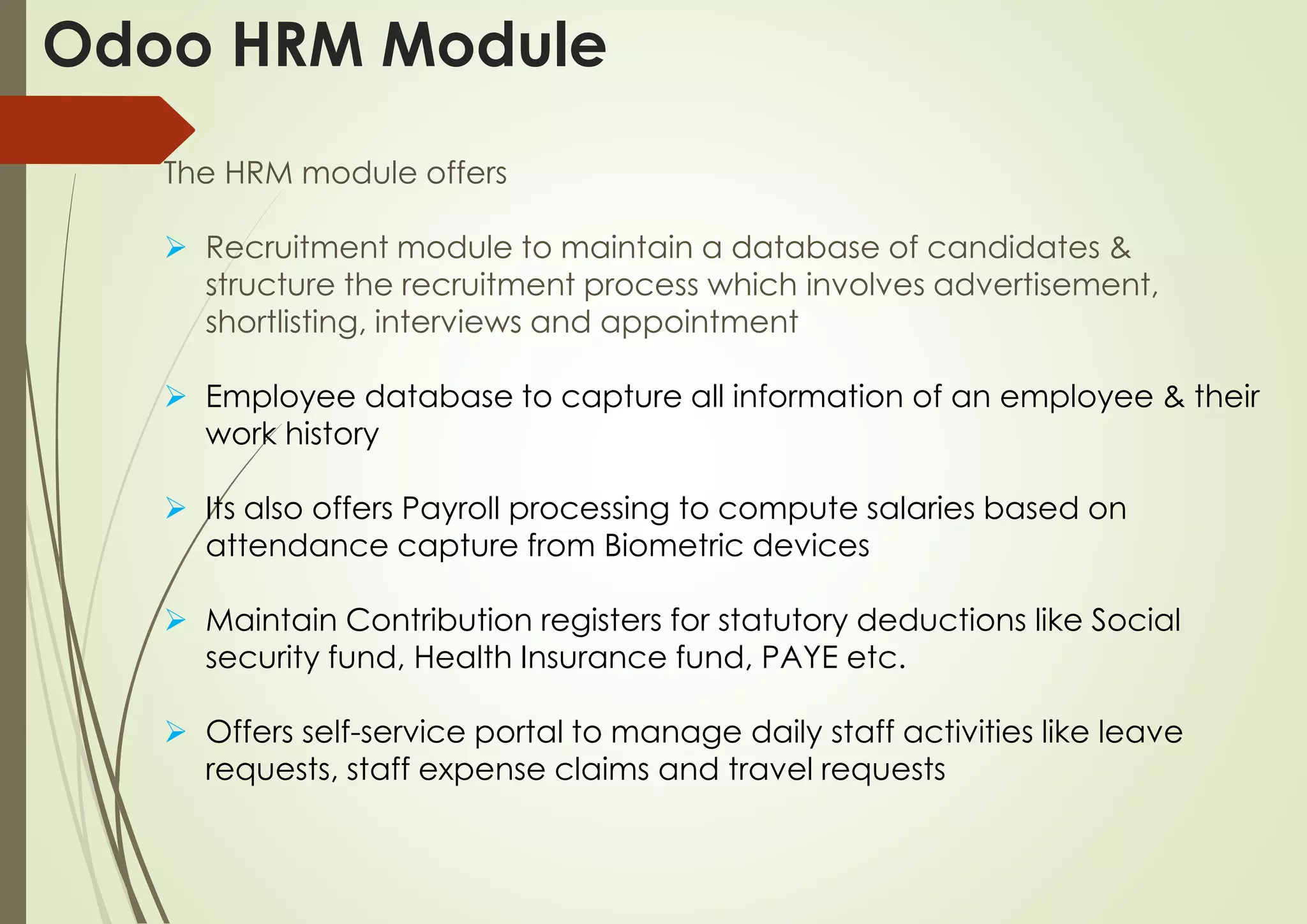 Odoo HRM Module
The HRM module offers
 Recruitment module to maintain a database of candidates &
structure the recruitment process which involves advertisement,
shortlisting, interviews and appointment
 Employee database to capture all information of an employee & their
work history
 Its also offers Payroll processing to compute salaries based on
attendance capture from Biometric devices
 Maintain Contribution registers for statutory deductions like Social
security fund, Health Insurance fund, PAYE etc.
 Offers self-service portal to manage daily staff activities like leave
requests, staff expense claims and travel requests
 