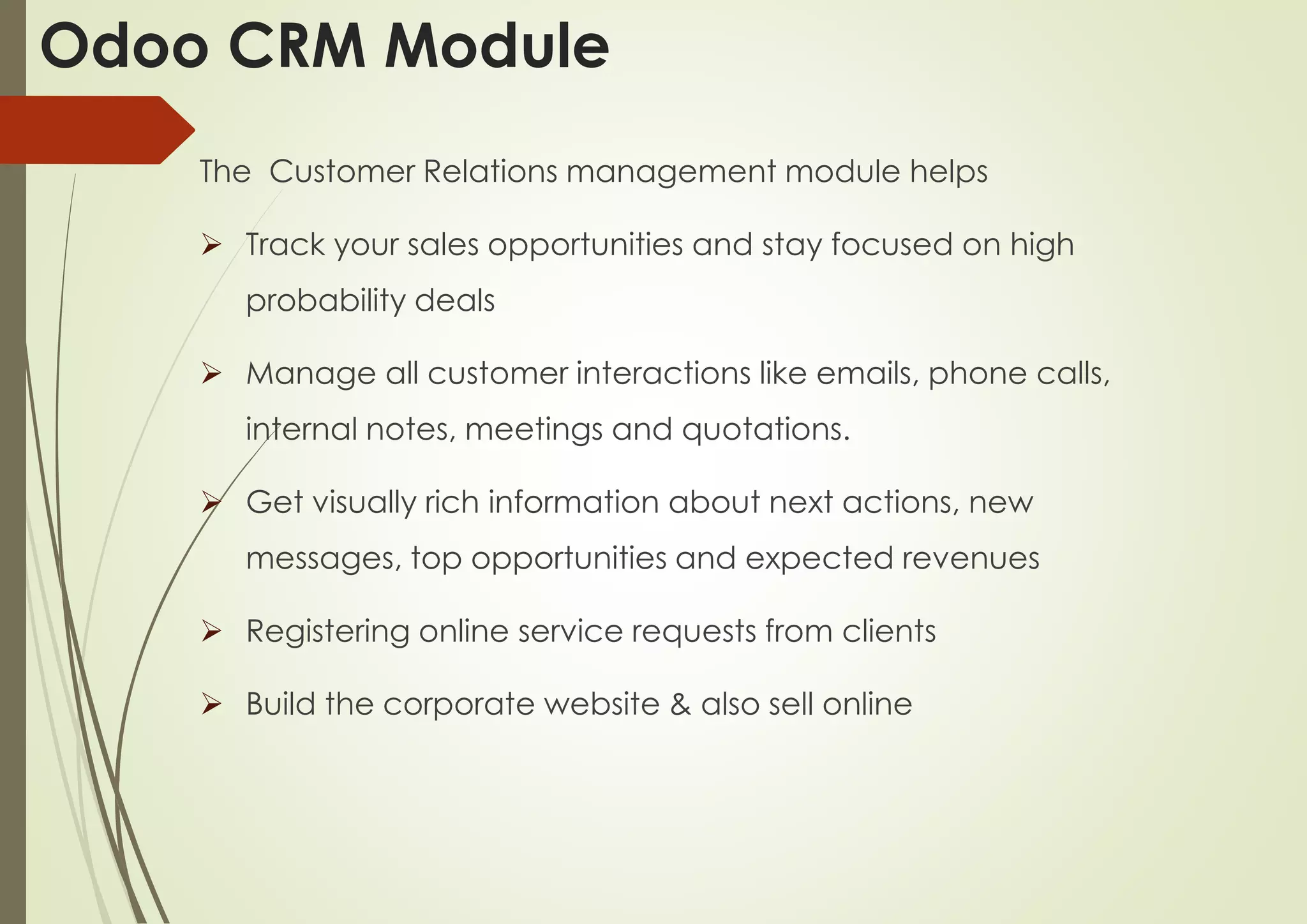 The Customer Relations management module helps
 Track your sales opportunities and stay focused on high
probability deals
 Manage all customer interactions like emails, phone calls,
internal notes, meetings and quotations.
 Get visually rich information about next actions, new
messages, top opportunities and expected revenues
 Registering online service requests from clients
 Build the corporate website & also sell online
Odoo CRM Module
 