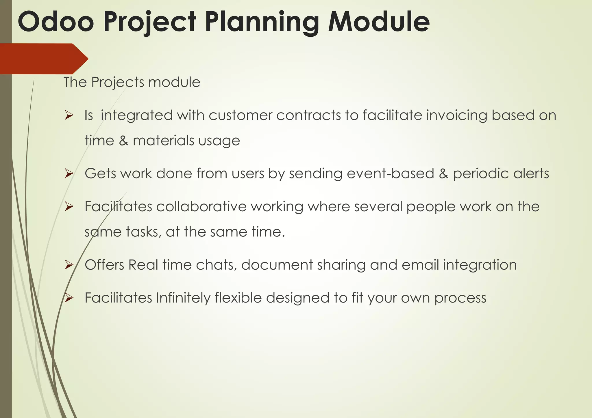 The Projects module
 Is integrated with customer contracts to facilitate invoicing based on
time & materials usage
 Gets work done from users by sending event-based & periodic alerts
 Facilitates collaborative working where several people work on the
same tasks, at the same time.
 Offers Real time chats, document sharing and email integration
 Facilitates Infinitely flexible designed to fit your own process
Odoo Project Planning Module
 