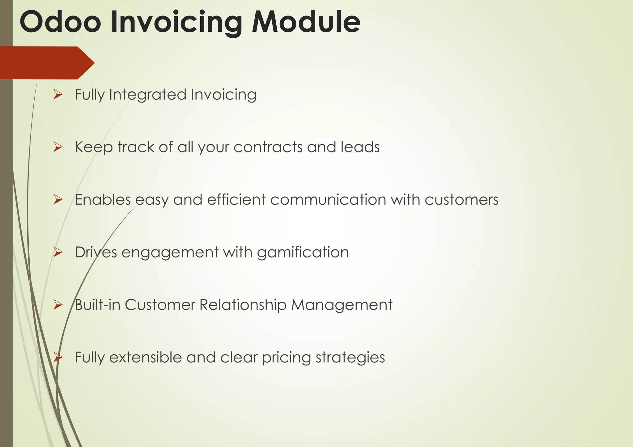 Odoo Invoicing Module
 Fully Integrated Invoicing
 Keep track of all your contracts and leads
 Enables easy and efficient communication with customers
 Drives engagement with gamification
 Built-in Customer Relationship Management
 Fully extensible and clear pricing strategies
 