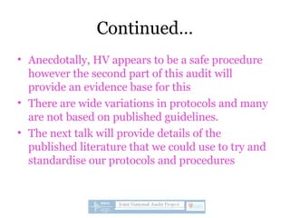 Continued…
• Anecdotally, HV appears to be a safe procedure
however the second part of this audit will
provide an evidence base for this
• There are wide variations in protocols and many
are not based on published guidelines.
• The next talk will provide details of the
published literature that we could use to try and
standardise our protocols and procedures
 