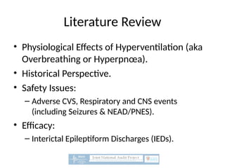 Literature Review
• Physiological Effects of Hyperventilation (aka
Overbreathing or Hyperpnœa).
• Historical Perspective.
• Safety Issues:
– Adverse CVS, Respiratory and CNS events
(including Seizures & NEAD/PNES).
• Efficacy:
– Interictal Epileptiform Discharges (IEDs).
 