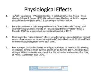 Physiological Effects
1. ↓PCO2 Hypocapnia → Vasoconstriction → Cerebral Ischaemic Anoxia → EEG
slowing (Meyer & Gotoh 1960). HV → Respiratory Alkalosis → Shift in oxygen
dissociation curve (Bohr effect) & Lowering of ionized calcium.
2. Recent experimental data has questioned the “Anoxia/Hypoxia Theory” and
alternative explanations include an “awake-sleep transitory state” (Patel &
Maulsby 1987) or a subcortical mechanism (Hoshi et al 1999).
3. Other potential (‘epileptogenic’) effects include changes in excitability of cortical
neuronal pathways – as shown by negative DC shifts (Rockstroth 1990) and TMS
in the corticospinal system (Seyal et al 1998).
4. Few attempts to standardize HV technique, but based on maximal EEG slowing
in children: 4 mins at RR of 30/min. and VE of 3x (Konishi 1987). Also blood gas
changes AFTER 3 mins HV reach nadir for PO2 at 5 mins. and recovery for PCO2
at 7mins. (Achenbach et al 1994).
 