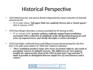 Historical Perspective
• 1924 Otfrid Foerster and Joshua Rosett independently report induction of (partial)
seizures by HV.
– 26 yr male whose “left upper limb was suddenly thrown into a violent spasm”
after 8 minutes of HV.
• 1934 Hans Berger describes a seizure provoked by HV during an EEG.
– 21 yr woman with “genuine epilepsy suddenly stopped hyperventilation,
associated with a reduction in amplitude of the background frequencies and
a loss of responsiveness, and shortly thereafter a seizure developed”.
• 1935 Fred Gibbs, Hallowell Davis and William Lennox demonstrated for the first
time 3 Hz spike wave pattern of ‘Petit Mal’ (absence epilepsy).
– “Over ventilation produces large slow waves in normal subjects, also tends to
precipitate seizures in epileptic persons. The differences in wave pattern,
notably the characteristic form of the EEG in petit mal (“egg and dart”),
made it possible to distinguish between simple loss of consciousness and a
seizure”.
 