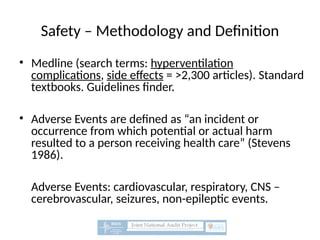 Safety – Methodology and Definition
• Medline (search terms: hyperventilation
complications, side effects = >2,300 articles). Standard
textbooks. Guidelines finder.
• Adverse Events are defined as “an incident or
occurrence from which potential or actual harm
resulted to a person receiving health care” (Stevens
1986).
Adverse Events: cardiovascular, respiratory, CNS –
cerebrovascular, seizures, non-epileptic events.
 