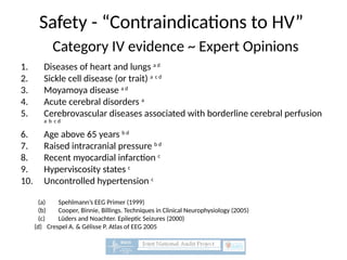 Safety - “Contraindications to HV”
Category IV evidence ~ Expert Opinions
1. Diseases of heart and lungs a d
2. Sickle cell disease (or trait) a c d
3. Moyamoya disease a d
4. Acute cerebral disorders a
5. Cerebrovascular diseases associated with borderline cerebral perfusion
a b c d
6. Age above 65 years b d
7. Raised intracranial pressure b d
8. Recent myocardial infarction c
9. Hyperviscosity states c
10. Uncontrolled hypertension c
(a) Spehlmann’s EEG Primer (1999)
(b) Cooper, Binnie, Billings. Techniques in Clinical Neurophysiology (2005)
(c) Lüders and Noachter. Epileptic Seizures (2000)
(d) Crespel A. & Gélisse P. Atlas of EEG 2005
 