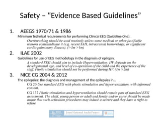Safety – “Evidence Based Guidelines”
1. AEEGS 1970/71 & 1986
Minimum Technical requirements for performing Clinical EEG (Guideline One).
Overbreathing should be used routinely unless some medical or other justifiable
reasons contraindicate it (e.g. recent SAH, intracranial hemorrhage, or significant
cardio-pulmonary disease). (>3m >1m)
2. ILAE 2002
Guidelines for use of EEG methodology in the diagnosis of epilepsy.
A standard EEG should aim to include Hyperventilation. HV depends on the
developmental age, and level of co-operation of the child and the experience of the
staff. Photic stimulation should not be performed during HV. (3m >2m)
3. NICE CG 2004 & 2012
The epilepsies: the diagnosis and management of the epilepsies in...
CG 20 Use standard EEG with photic stimulation and hyperventilation, with informed
consent.
CG 137 Photic stimulation and hyperventilation should remain part of standard EEG
assessment. The child, young person or adult and family and/or carer should be made
aware that such activation procedures may induce a seizure and they have a right to
refuse.
 