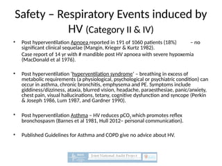 Safety – Respiratory Events induced by
HV (Category II & IV)
• Post hyperventilation Apnoea reported in 191 of 1060 patients (18%) – no
significant clinical sequelae (Mangin, Krieger & Kurtz 1982).
Case report of 14 yr with # mandible post HV apnoea with severe hypoxemia
(MacDonald et al 1976).
• Post hyperventilation ‘hyperventilation syndrome’ – breathing in excess of
metabolic requirements (a physiological, psychological or psychiatric condition) can
occur in asthma, chronic bronchitis, emphysema and PE. Symptoms include
giddiness/dizziness, ataxia, blurred vision, headache, paraesthesiae, panic/anxiety,
chest pain, visual hallucinations, tetany, cognitive dysfunction and syncope (Perkin
& Joseph 1986, Lum 1987, and Gardner 1990).
• Post hyperventilation Asthma – HV reduces pCO2 which promotes reflex
bronchospasm (Barnes et al 1981, Hull 2012– personal communication).
• Published Guidelines for Asthma and COPD give no advice about HV.
 
