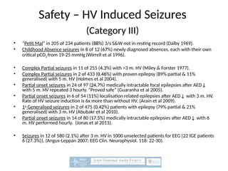 Safety – HV Induced Seizures
(Category III)
• “Petit Mal” in 205 of 234 patients (88
88%) 3/s S&W not in resting record (Dalby 1969).
• Childhood Absence seizures in 8 of 12 (67
67%) newly diagnosed absences, each with their own
critical pCO2 from 19-25 mmHg(Wirrell et al 1996).
• Complex Partial seizures in 11 of 255 (4.3
4.3%) with >3 m. HV (Miley & Forster 1977).
• Complex Partial seizures in 2 of 433 (0.46
0.46%) with proven epilepsy (89% partial & 11%
generalised) with 5 m. HV (Holmes et al 2004).
• Partial onset seizures in 24 of 97 (24.7
24.7%) medically intractable focal epilepsies after AED↓
with 5 m. HV repeated 3 hourly. “Proved safe” (Guaranha et al 2005).
• Partial onset seizures in 6 of 54 (11
11%) localisation related epilepsies after AED↓ with 3 m. HV.
Rate of HV seizure induction is 6x more than without HV. (Arain et al 2009).
• 1o
Generalised seizures in 2 of 475 (0.42
0.42%) patients with epilepsy (79% partial & 21%
generalised) with 3 m. HV (Abubakr et al 2010).
• Partial onset seizures in 14 of 80 (17.5
17.5%) medically intractable epilepsies after AED↓ with 6
m. HV performed hourly. (Jonas et al 2011).
• Seizures in 12 of 580 (2.1
2.1%) after 3 m. HV in 1000 unselected patients for EEG {22 IGE patients
6 (27.3%)}. (Angus-Leppan 2007; EEG Clin. Neurophysiol. 118: 22-30).
 