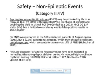 Safety – Non-Epileptic Events
(Category III/IV)
• Psychogenic non-epileptic seizures (PNES) may be provoked by HV in as
many as 16 of 19 (84%) with suspected PNES (Benbadis et al 2000) and
doubling the yield in 1 small RCT (McGonigal et al 2002). NICE CG 137
states (HV) ‘has a limited role and may lead to false-positive results in
some people’.
No PNES were reported in the 580 unselected patients of Angus-Leppan
(2007), but 5 (0.9%) patients has syncope, which may of course represent
pseudo-syncope, which accounts for as many as 17% of PNES (Hubsch et al
2011).
• “Pseudo-absences” or altered responsiveness have been reported in
normal healthy non-epileptic children during HV induced high-amplitude
rhythmic slowing (HIHARS) (Reiher & Lafleur 1977, North et al 1990,
Epstein et al 1994).
 
