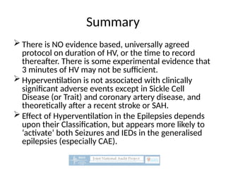 Summary
 There is NO evidence based, universally agreed
protocol on duration of HV, or the time to record
thereafter. There is some experimental evidence that
3 minutes of HV may not be sufficient.
 Hyperventilation is not associated with clinically
significant adverse events except in Sickle Cell
Disease (or Trait) and coronary artery disease, and
theoretically after a recent stroke or SAH.
 Effect of Hyperventilation in the Epilepsies depends
upon their Classification, but appears more likely to
‘activate’ both Seizures and IEDs in the generalised
epilepsies (especially CAE).
 