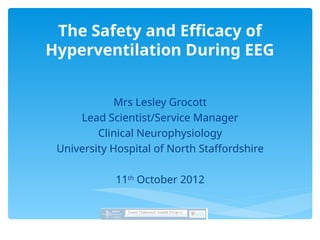 The Safety and Efficacy of
Hyperventilation During EEG
Mrs Lesley Grocott
Lead Scientist/Service Manager
Clinical Neurophysiology
University Hospital of North Staffordshire
11th
October 2012
 