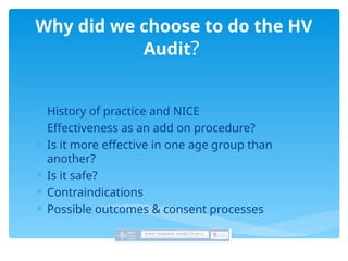  History of practice and NICE
 Effectiveness as an add on procedure?
 Is it more effective in one age group than
another?
 Is it safe?
 Contraindications
 Possible outcomes & consent processes
Why did we choose to do the HV
Audit?
 