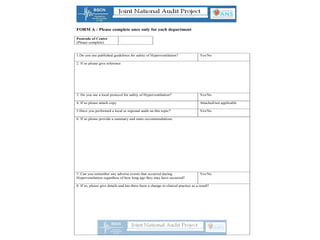 FORM A : Please complete once only for each department
Postcode of Centre
(Please complete)
1.Do you use published guidelines for safety of Hyperventilation? Yes/No
2. If so please give reference
3. Do you use a local protocol for safety of Hyperventilation? Yes/No
4. If so please attach copy Attached/not applicable
5.Have you performed a local or regional audit on this topic? Yes/No
6. If so please provide a summary and main recommendations.
7. Can you remember any adverse events that occurred during
Hyperventilation regardless of how long ago they may have occurred?
Yes/No
8. If so, please give details and has there been a change in clinical practice as a result?
 