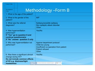 Methodology –Form B
Centre Code
Investigation
Code
1. What is the age of the patient?
2. What is the gender of the
patient?
M/F
3. What was the referral
diagnosis?
Epilepsy/possible epilepsy
Non epileptic attack disorder
Other
4. Was hyperventilation
performed?
If “Yes” go to question 6 and
continue questionnaire
If “No” answer question 5 only
Yes/No
5. Why was hyperventilation not
performed?
Against department protocol
Child too young
Insufficient co-operation from patient
Patient refused
Other
6. Was there a significant clinical
change during HV?
Do not include common effects
of HV e.g. dizziness/light
headedness
Yes/No
 