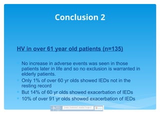 HV in over 61 year old patients (n=135)
 No increase in adverse events was seen in those
patients later in life and so no exclusion is warranted in
elderly patients.
 Only 1% of over 60 yr olds showed IEDs not in the
resting record
 But 14% of 60 yr olds showed exacerbation of IEDs
 10% of over 91 yr olds showed exacerbation of IEDs
Conclusion 2
 
