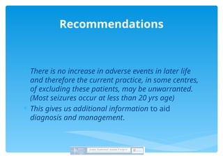  There is no increase in adverse events in later life
and therefore the current practice, in some centres,
of excluding these patients, may be unwarranted.
(Most seizures occur at less than 20 yrs age)
 This gives us additional information to aid
diagnosis and management.
Recommendations
 