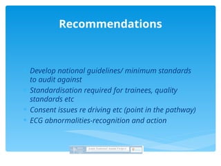  Develop national guidelines/ minimum standards
to audit against
 Standardisation required for trainees, quality
standards etc
 Consent issues re driving etc (point in the pathway)
 ECG abnormalities-recognition and action
Recommendations
 