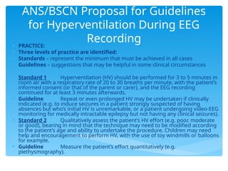ANS/BSCN Proposal for Guidelines
for Hyperventilation During EEG
Recording
 PRACTICE:
 Three levels of practice are identified:
 Standards – represent the minimum that must be achieved in all cases
 Guidelines – suggestions that may be helpful in some clinical circumstances
 Standard 1 Hyperventilation (HV) should be performed for 3 to 5 minutes in
room air with a respiratory rate of 20 to 30 breaths per minute, with the patient’s
informed consent (or that of the parent or carer), and the EEG recording
continued for at least 3 minutes afterwards.
 Guideline Repeat or even prolonged HV may be undertaken if clinically
indicated (e.g. to induce seizures in a patient strongly suspected of having
absences but who’s initial HV is unremarkable, or a patient undergoing video-EEG
monitoring for medically intractable epilepsy but not having any clinical seizures).
 Standard 2 Qualitatively assess the patient’s HV effort (e.g. poor, moderate
or good), bearing in mind that the technique may need to be modified according
to the patient’s age and ability to undertake the procedure. Children may need
help and encouragement to perform HV, with the use of toy windmills or balloons
for example.
 Guideline Measure the patient’s effort quantitatively (e.g.
plethysmography).
 