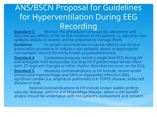ANS/BSCN Proposal for Guidelines
for Hyperventilation During EEG
Recording
 Standard 3 Monitor the procedure continuously: document and
describe any effects of HV on the condition of the patient, i.e. seizures, non-
epileptic attacks or events, and be prepared to manage them.
 Guideline In certain circumstances it may be valid to use HV as a
provocation procedure to induce a non-epileptic attack or psychogenic
non-epileptic seizure (formerly known as pseudoseizures).
 Standard 4 Contemporaneously record a single lead ECG during HV
and anticipate mild tachycardia, but stop HV if patient experiences chest
pain, ST segment changes or other rhythm disturbances occur on the ECG.
 Standard 5 Absolute contraindications to HV include: recent stroke
(intracranial haemorrhage and SAH) or myocardial infarction (MI),
significant cardiac (i.e. angina) or pulmonary (i.e. COPD) disease, sickle cell
disease or trait.
 Relative contraindications to HV include known stable cerebro-
vascular disease, asthma and Moya-Moya disease, where a risk benefit
analysi should be undertaken with the patient’s involvement and consent.
 