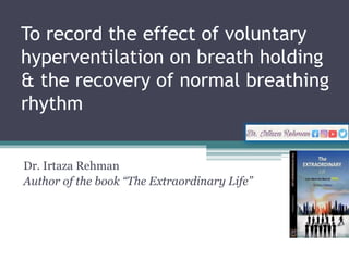 To record the effect of voluntary
hyperventilation on breath holding
& the recovery of normal breathing
rhythm
Dr. Irtaza Rehman
Author of the book “The Extraordinary Life”
 