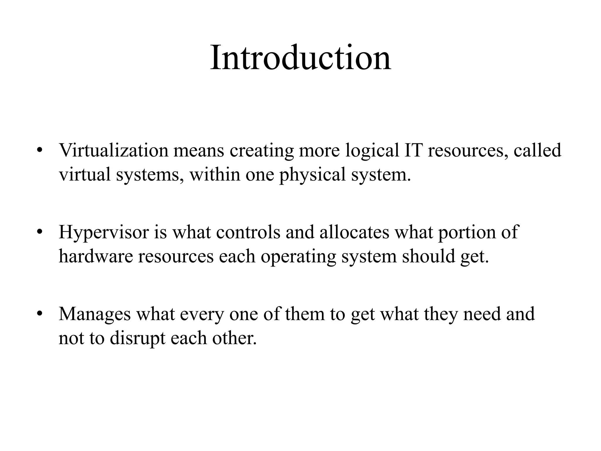 Introduction
• Virtualization means creating more logical IT resources, called
virtual systems, within one physical system.
• Hypervisor is what controls and allocates what portion of
hardware resources each operating system should get.
• Manages what every one of them to get what they need and
not to disrupt each other.
 