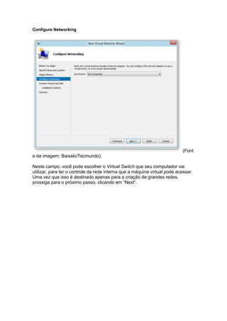 Configure Networking
(Font
e da imagem: Baixaki/Tecmundo)
Neste campo, você pode escolher o Virtual Switch que seu computador vai
utilizar, para ter o controle da rede interna que a máquina virtual pode acessar.
Uma vez que isso é destinado apenas para a criação de grandes redes,
prossiga para o próximo passo, clicando em “Next”.
 