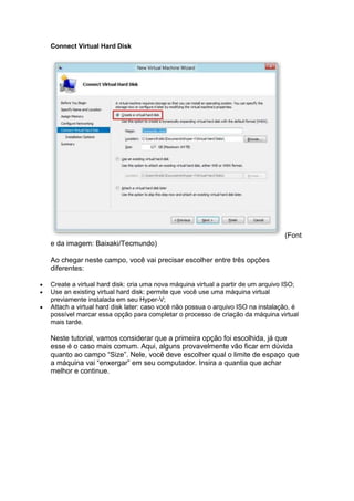 Connect Virtual Hard Disk
(Font
e da imagem: Baixaki/Tecmundo)
Ao chegar neste campo, você vai precisar escolher entre três opções
diferentes:
 Create a virtual hard disk: cria uma nova máquina virtual a partir de um arquivo ISO;
 Use an existing virtual hard disk: permite que você use uma máquina virtual
previamente instalada em seu Hyper-V;
 Attach a virtual hard disk later: caso você não possua o arquivo ISO na instalação, é
possível marcar essa opção para completar o processo de criação da máquina virtual
mais tarde.
Neste tutorial, vamos considerar que a primeira opção foi escolhida, já que
esse é o caso mais comum. Aqui, alguns provavelmente vão ficar em dúvida
quanto ao campo “Size”. Nele, você deve escolher qual o limite de espaço que
a máquina vai “enxergar” em seu computador. Insira a quantia que achar
melhor e continue.
 