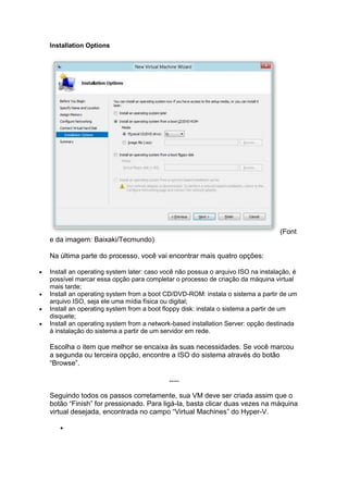 Installation Options
(Font
e da imagem: Baixaki/Tecmundo)
Na última parte do processo, você vai encontrar mais quatro opções:
 Install an operating system later: caso você não possua o arquivo ISO na instalação, é
possível marcar essa opção para completar o processo de criação da máquina virtual
mais tarde;
 Install an operating system from a boot CD/DVD-ROM: instala o sistema a partir de um
arquivo ISO, seja ele uma mídia física ou digital;
 Install an operating system from a boot floppy disk: instala o sistema a partir de um
disquete;
 Install an operating system from a network-based installation Server: opção destinada
à instalação do sistema a partir de um servidor em rede.
Escolha o item que melhor se encaixa às suas necessidades. Se você marcou
a segunda ou terceira opção, encontre a ISO do sistema através do botão
“Browse”.
.....
Seguindo todos os passos corretamente, sua VM deve ser criada assim que o
botão “Finish” for pressionado. Para ligá-la, basta clicar duas vezes na máquina
virtual desejada, encontrada no campo “Virtual Machines” do Hyper-V.

 