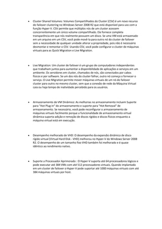  Cluster Shared Volumes: Volumes Compartilhados do Cluster (CSV) é um novo recurso
do failover clustering no Windows Server 2008 R2 que está disponível para uso com a
função Hyper-V. CSV permite que múltiplos nós de um cluster acessem
concorrentemente um único volume compartilhado. Ele fornece completa
transparência em que nós realmente possuem um disco. Se uma VM está armazenado
em um arquivo em um CSV, você pode movê-la para outro nó do cluster de failover
sem a necessidade de qualquer unidade alterar a propriedade, pois não é necessário
desmontar e remontar o CSV. Usando CSV, você pode configurar o cluster de máquinas
virtuais para as Quick Migration e Live Migration.
 Live Migration: Um cluster de failover é um grupo de computadores independentes
que trabalham juntos para aumentar a disponibilidade de aplicações e serviços em um
ambiente. Os servidores em cluster, chamados de nós, são conectados por cabos
físicos e por software. Se um dos nós do cluster falhar, outro nó começa a fornecer o
serviço. O Live Migration permite mover máquinas virtuais de um nó do failover
cluster para outro no mesmo cluster, sem que a conexão de rede da Máquina Virtual
caia ou haja tempo de inatividade percebido para os usuários.
 Armazenamento de VM Dinâmico: As melhorias no armazenamento incluem Suporte
para "Hot Plug-in" do armazenamento e suporte para "Hot Removal" de
armazenamento. Se necessário, você pode reconfigurar o armazenamento de
máquinas virtuais facilmente porque a funcionalidade de armazenamento virtual
dinâmica suporta adição e remoção de discos rígidos e discos físicos enquanto a
máquina virtual está em execução.
 Desempenho melhorado de VHD: O desempenho da expansão dinâmica de disco
rígido virtual (Virtual Hard Disk - VHD) melhorou no Hyper-V do Windows Server 2008
R2. O desempenho de um tamanho fixo VHD também foi melhorado e é quase
idêntico ao rendimento nativo.
 Suporte a Processador Aprimorado : O Hyper-V suporta até 64 processadores lógicos e
pode executar até 384 VMs com até 512 processadores virtuais. Quando implantado
em um cluster de failover o Hyper-V pode suportar até 1000 máquinas virtuais com até
384 máquinas virtuais por host.
 
