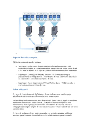 
Suporte de Rede Avançado
Melhorias no suporte a redes incluem:
 Suporte para jumbo frames. Suporte para jumbo frames foi estendido e está
disponíveis para VMs, se a rede física suportar. VMs podem usar jumbo frames de até
9.014 bytes. O Hyper-V inclui suporte a jumbo frames em redes Gigabit e mais rápido.
 Suporte para Chimney (TCP Offloads). O recurso TCP Chimney descarrega o
processamento do tráfego de rede a partir da pilha de rede. Esse recurso reduz o uso
do processador e aumenta o desempenho da rede.
 Suporte para Fila de Maquina Virtual (Virtual Machine Queue - VMQ). Isso reduz o
overhead associado ao tráfego de rede.
Sobre o Hyper-V
O Hyper-V é parte integrante do Windows Server e oferece uma plataforma de
virtualização que permite aos clientes migrarem para a nuvem.
Introduzido primeiramente como parte do Windows Server 2008, e depois expandido e
aprimorado no Windows Server 2008 R2, o Hyper-V oferece às empresas uma
ferramenta de otimização dos investimentos em hardware de servidor, através da
integração de múltiplas funções de servidor em máquinas virtuais rodando em um único
servidor físico.
O Hyper-V também pode ser usado para rodar, em um único servidor, múltiplos
sistemas operacionais de forma eficiente — incluindo sistemas operacionais não
 